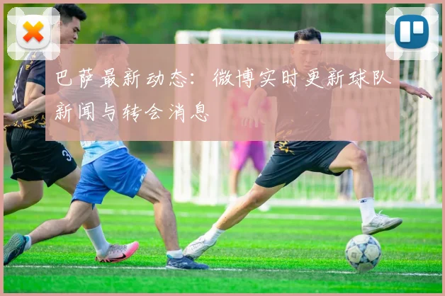 巴萨最新动态：微博实时更新球队新闻与转会消息