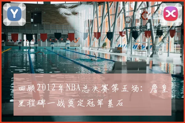 回顾2012年NBA总决赛第五场:詹皇里程碑一战奠定冠军基石