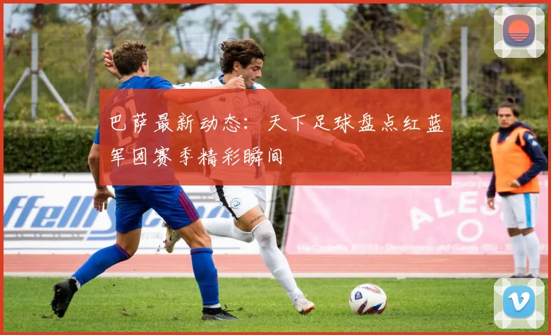 巴萨最新动态：天下足球盘点红蓝军团赛季精彩瞬间