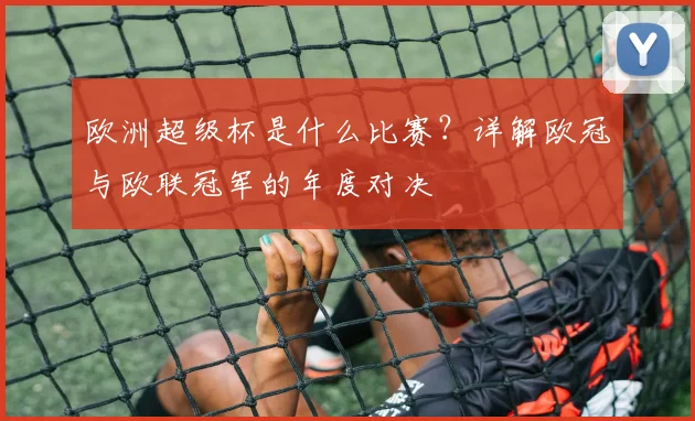 欧洲超级杯是什么比赛？详解欧冠与欧联冠军的年度对决