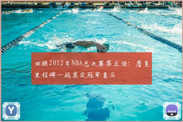 回顾2012年NBA总决赛第五场：詹皇里程碑一战奠定冠军基石