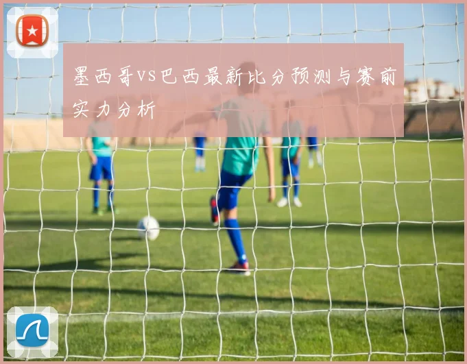 墨西哥vs巴西最新比分预测与赛前实力分析