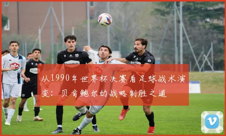 从1990年世界杯决赛看足球战术演变：贝肯鲍尔的战略制胜之道