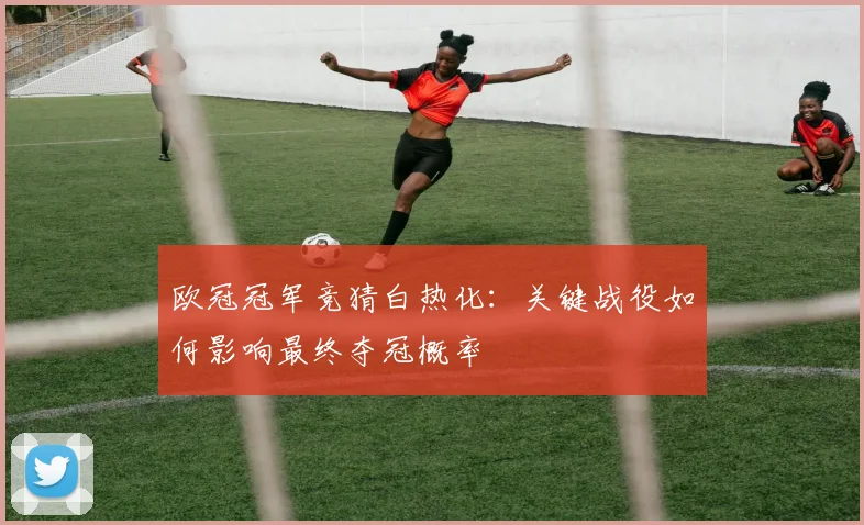 欧冠冠军竞猜白热化：关键战役如何影响最终夺冠概率